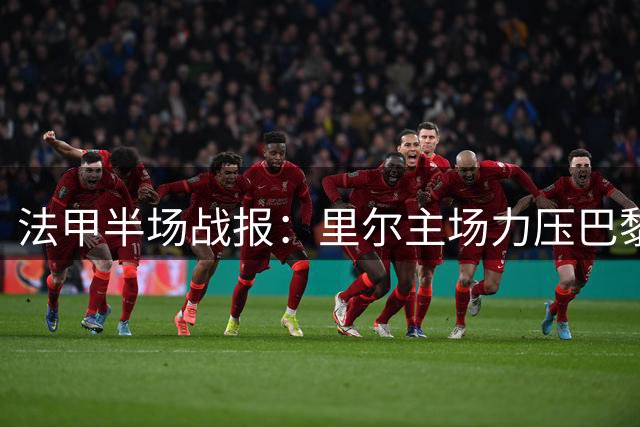 法甲半场战报：里尔主场力压巴黎，吉鲁妙传助队友破僵